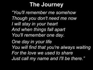 The Journey
“You'll remember me somehow
Though you don't need me now
I will stay in your heart
And when things fall apart
You'll remember one day.
One day in your life
You will find that you're always waiting
For the love we used to share
Just call my name and I'll be there.”
 