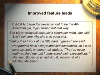 Improved feature leads Exhibit A:  Laura Orr never set out to be the All-American girl. It just turned out that way. She plays volleyball because it clears her mind, she said. She’s not sure why she’s so good at it. “ I enjoy it so I work at it a little hard, I guess,” she said.  Her parents have always stressed academics, so it’s no surprise she’s an honor roll student. “They’ve never really pushed me, but I understand their expectations,” she said.  (focus on an individual, somewhat of a startling statement) 