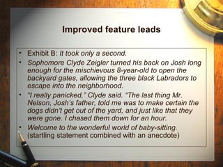 Improved feature leads Exhibit B:  It took only a second. Sophomore Clyde Zeigler turned his back on Josh long enough for the mischievous 8-year-old to open the backyard gates, allowing the three black Labradors to escape into the neighborhood. “ I really panicked,” Clyde said. “The last thing Mr. Nelson, Josh’s father, told me was to make certain the dogs didn’t get out of the yard, and just like that they were gone. I chased them down for an hour. Welcome to the wonderful world of baby-sitting.  (startling statement combined with an anecdote) 