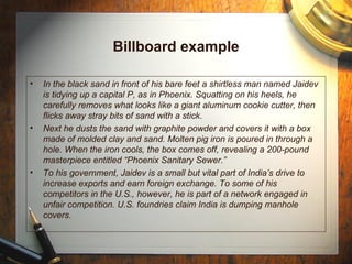 Billboard example In the black sand in front of his bare feet a shirtless man named Jaidev is tidying up a capital P, as in Phoenix. Squatting on his heels, he carefully removes what looks like a giant aluminum cookie cutter, then flicks away stray bits of sand with a stick. Next he dusts the sand with graphite powder and covers it with a box made of molded clay and sand. Molten pig iron is poured in through a hole. When the iron cools, the box comes off, revealing a 200-pound masterpiece entitled “Phoenix Sanitary Sewer.” To his government, Jaidev is a small but vital part of India’s drive to increase exports and earn foreign exchange. To some of his competitors in the U.S., however, he is part of a network engaged in unfair competition. U.S. foundries claim India is dumping manhole covers. 