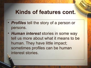 Kinds of features cont. Profiles  tell the story of a person or persons. Human interest  stories in some way tell us more about what it means to be human. They have little impact; sometimes profiles can be human interest stories. 