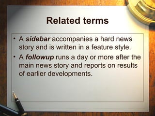 Related terms A  sidebar  accompanies a hard news story and is written in a feature style. A  followup  runs a day or more after the main news story and reports on results of earlier developments. 