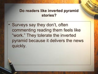 Do readers like inverted pyramid stories? Surveys say they don’t, often commenting reading them feels like “work.” They tolerate the inverted pyramid because it delivers the news quickly. 