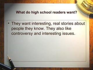 What do high school readers want? They want interesting, real stories about people they know. They also like controversy and interesting issues. 