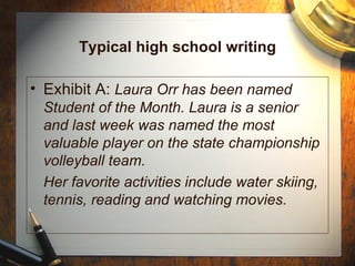 Typical high school writing Exhibit A:  Laura Orr has been named Student of the Month. Laura is a senior and last week was named the most valuable player on the state championship volleyball team. Her favorite activities include water skiing, tennis, reading and watching movies. 