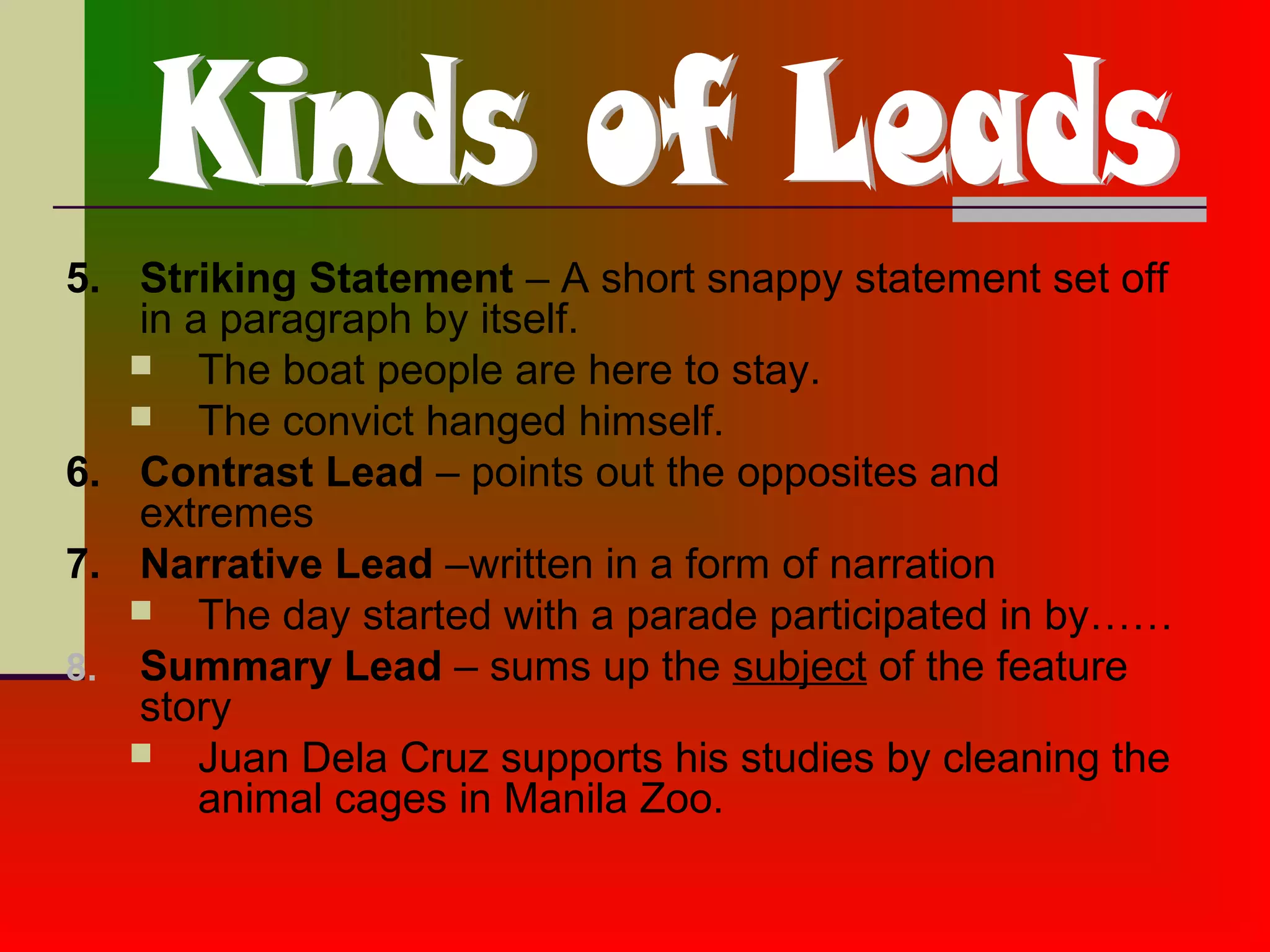 5. Striking Statement – A short snappy statement set off
in a paragraph by itself.
 The boat people are here to stay.
 The convict hanged himself.
6. Contrast Lead – points out the opposites and
extremes
7. Narrative Lead –written in a form of narration
 The day started with a parade participated in by……
8. Summary Lead – sums up the subject of the feature
story
 Juan Dela Cruz supports his studies by cleaning the
animal cages in Manila Zoo.
 