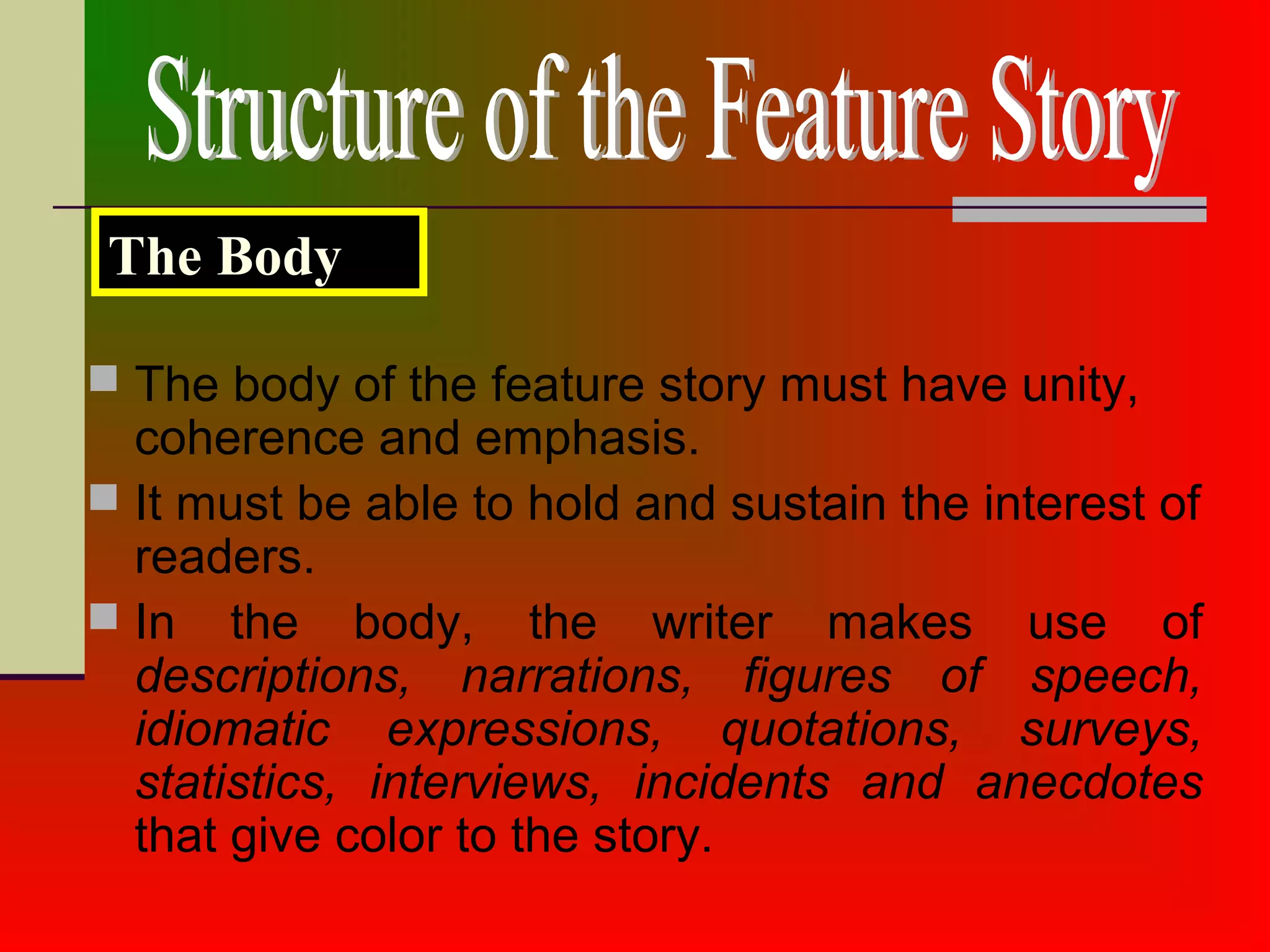  The body of the feature story must have unity,
coherence and emphasis.
 It must be able to hold and sustain the interest of
readers.
 In the body, the writer makes use of
descriptions, narrations, figures of speech,
idiomatic expressions, quotations, surveys,
statistics, interviews, incidents and anecdotes
that give color to the story.
The Body
 