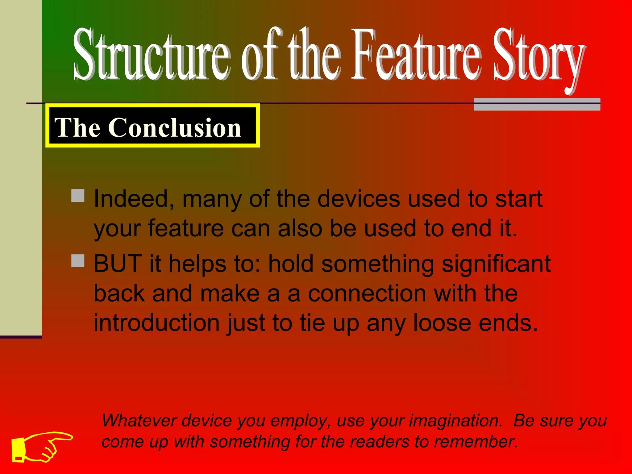  Indeed, many of the devices used to start
your feature can also be used to end it.
 BUT it helps to: hold something significant
back and make a a connection with the
introduction just to tie up any loose ends.
The Conclusion
Whatever device you employ, use your imagination. Be sure you
come up with something for the readers to remember.

 