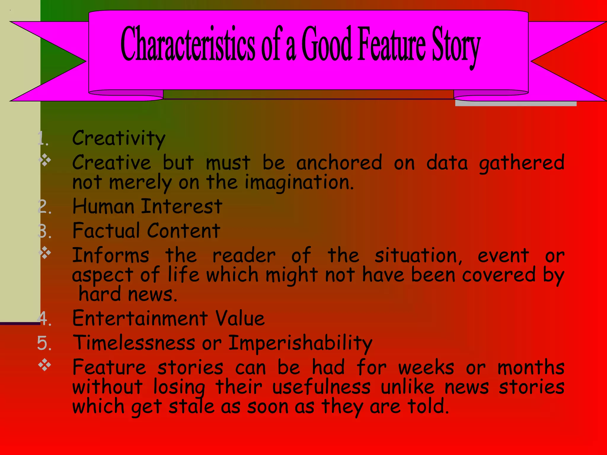 1. Creativity
 Creative but must be anchored on data gathered
not merely on the imagination.
2. Human Interest
3. Factual Content
 Informs the reader of the situation, event or
aspect of life which might not have been covered by
hard news.
4. Entertainment Value
5. Timelessness or Imperishability
 Feature stories can be had for weeks or months
without losing their usefulness unlike news stories
which get stale as soon as they are told.
 