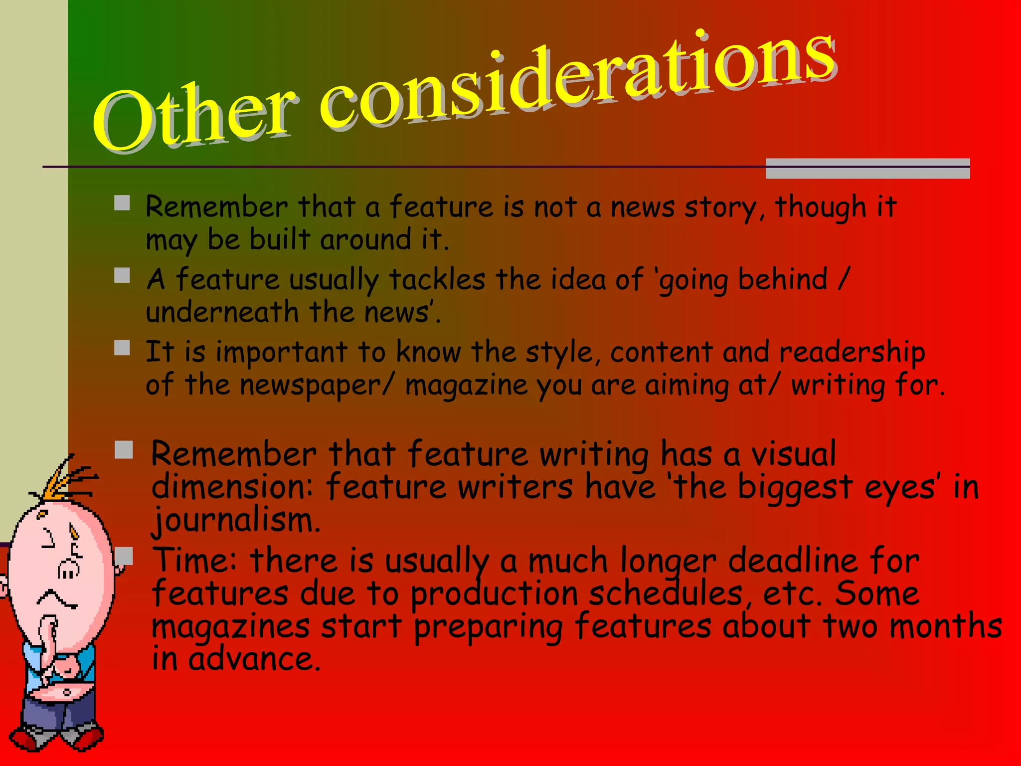  Remember that a feature is not a news story, though it
may be built around it.
 A feature usually tackles the idea of ‘going behind /
underneath the news’.
 It is important to know the style, content and readership
of the newspaper/ magazine you are aiming at/ writing for.
 Remember that feature writing has a visual
dimension: feature writers have ‘the biggest eyes’ in
journalism.
 Time: there is usually a much longer deadline for
features due to production schedules, etc. Some
magazines start preparing features about two months
in advance.
 