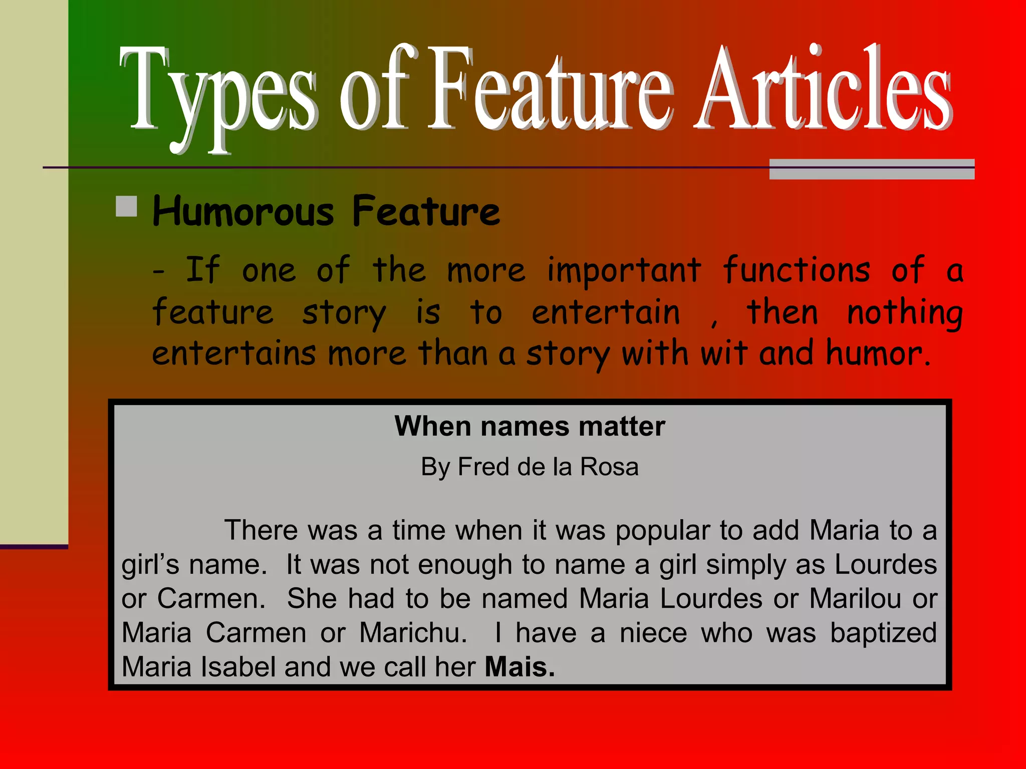  Humorous Feature
- If one of the more important functions of a
feature story is to entertain , then nothing
entertains more than a story with wit and humor.
When names matter
There was a time when it was popular to add Maria to a
girl’s name. It was not enough to name a girl simply as Lourdes
or Carmen. She had to be named Maria Lourdes or Marilou or
Maria Carmen or Marichu. I have a niece who was baptized
Maria Isabel and we call her Mais.
By Fred de la Rosa
 