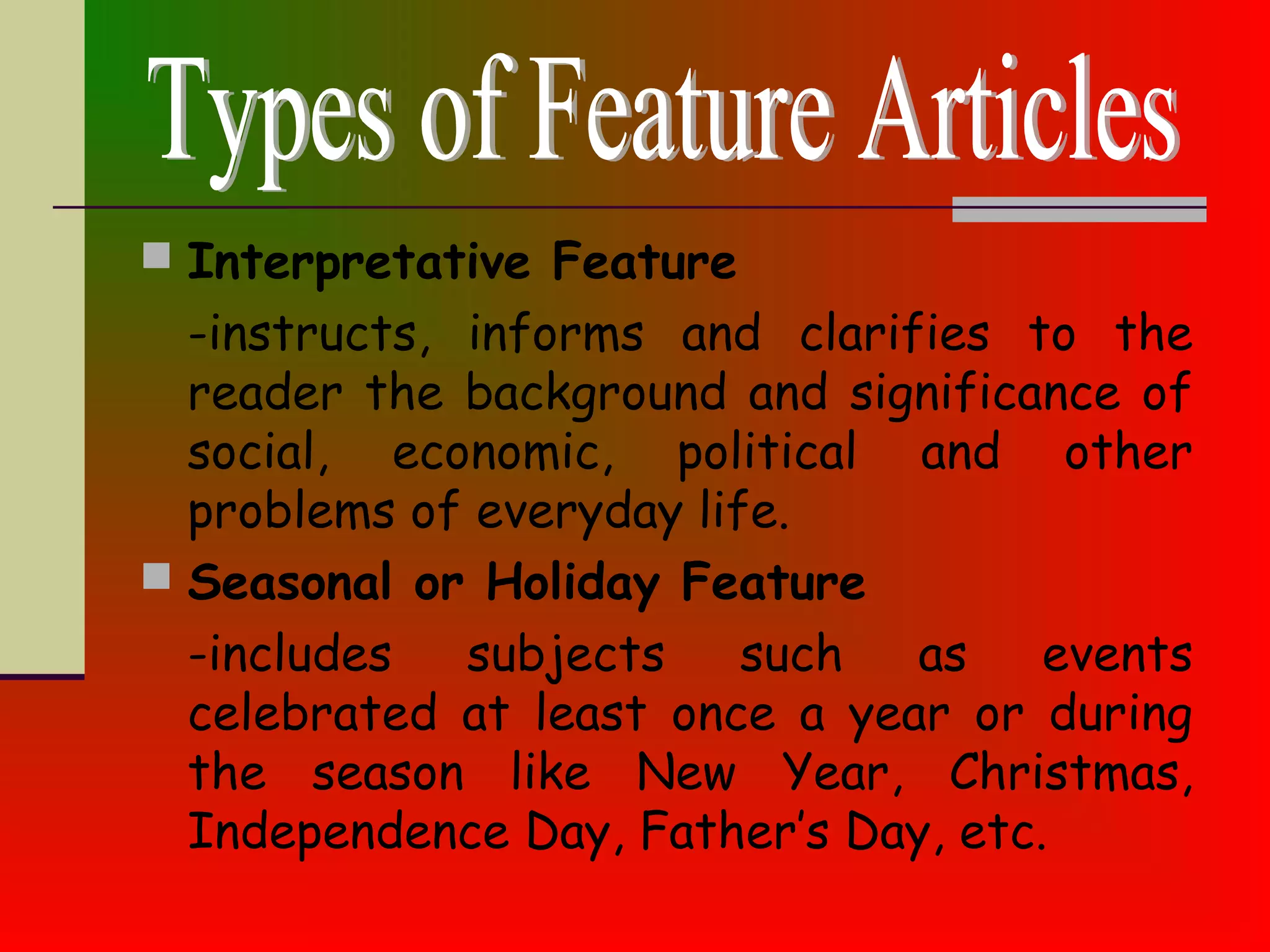  Interpretative Feature
-instructs, informs and clarifies to the
reader the background and significance of
social, economic, political and other
problems of everyday life.
 Seasonal or Holiday Feature
-includes subjects such as events
celebrated at least once a year or during
the season like New Year, Christmas,
Independence Day, Father’s Day, etc.
 