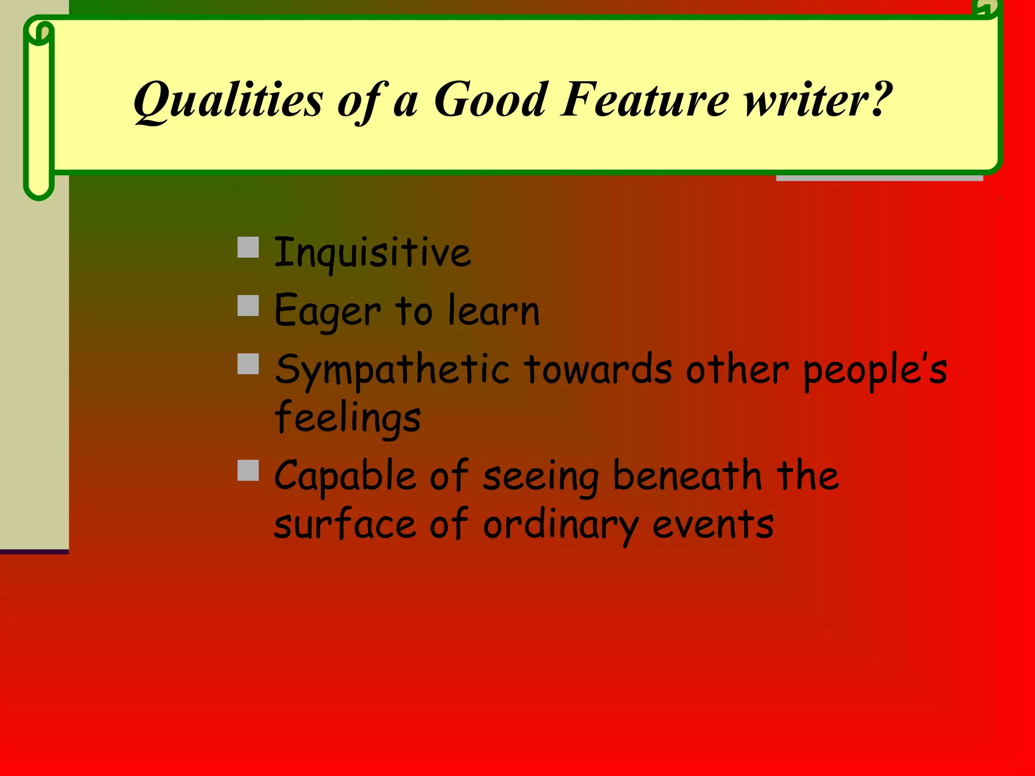  Inquisitive
 Eager to learn
 Sympathetic towards other people’s
feelings
 Capable of seeing beneath the
surface of ordinary events
Qualities of a Good Feature writer?
 