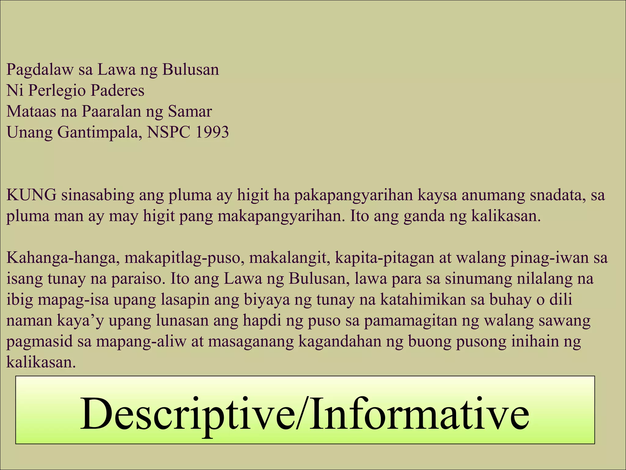 Pagdalaw sa Lawa ng Bulusan
Ni Perlegio Paderes
Mataas na Paaralan ng Samar
Unang Gantimpala, NSPC 1993
KUNG sinasabing ang pluma ay higit ha pakapangyarihan kaysa anumang snadata, sa
pluma man ay may higit pang makapangyarihan. Ito ang ganda ng kalikasan.
Kahanga-hanga, makapitlag-puso, makalangit, kapita-pitagan at walang pinag-iwan sa
isang tunay na paraiso. Ito ang Lawa ng Bulusan, lawa para sa sinumang nilalang na
ibig mapag-isa upang lasapin ang biyaya ng tunay na katahimikan sa buhay o dili
naman kaya’y upang lunasan ang hapdi ng puso sa pamamagitan ng walang sawang
pagmasid sa mapang-aliw at masaganang kagandahan ng buong pusong inihain ng
kalikasan.
Descriptive/Informative
 