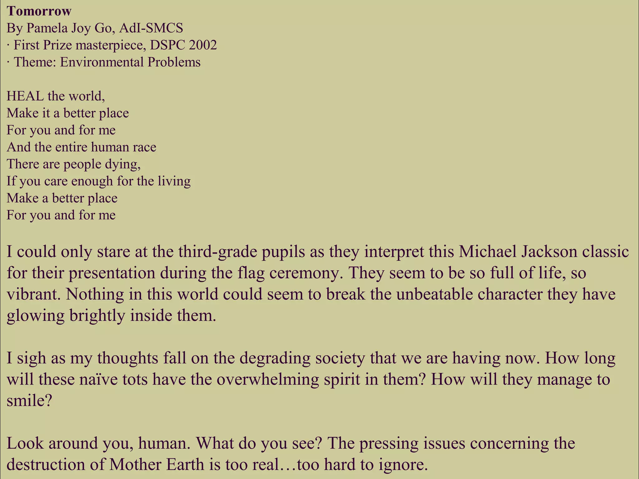 Tomorrow
By Pamela Joy Go, AdI-SMCS
· First Prize masterpiece, DSPC 2002
· Theme: Environmental Problems
HEAL the world,
Make it a better place
For you and for me
And the entire human race
There are people dying,
If you care enough for the living
Make a better place
For you and for me
I could only stare at the third-grade pupils as they interpret this Michael Jackson classic
for their presentation during the flag ceremony. They seem to be so full of life, so
vibrant. Nothing in this world could seem to break the unbeatable character they have
glowing brightly inside them.
I sigh as my thoughts fall on the degrading society that we are having now. How long
will these naïve tots have the overwhelming spirit in them? How will they manage to
smile?
Look around you, human. What do you see? The pressing issues concerning the
destruction of Mother Earth is too real…too hard to ignore.
 