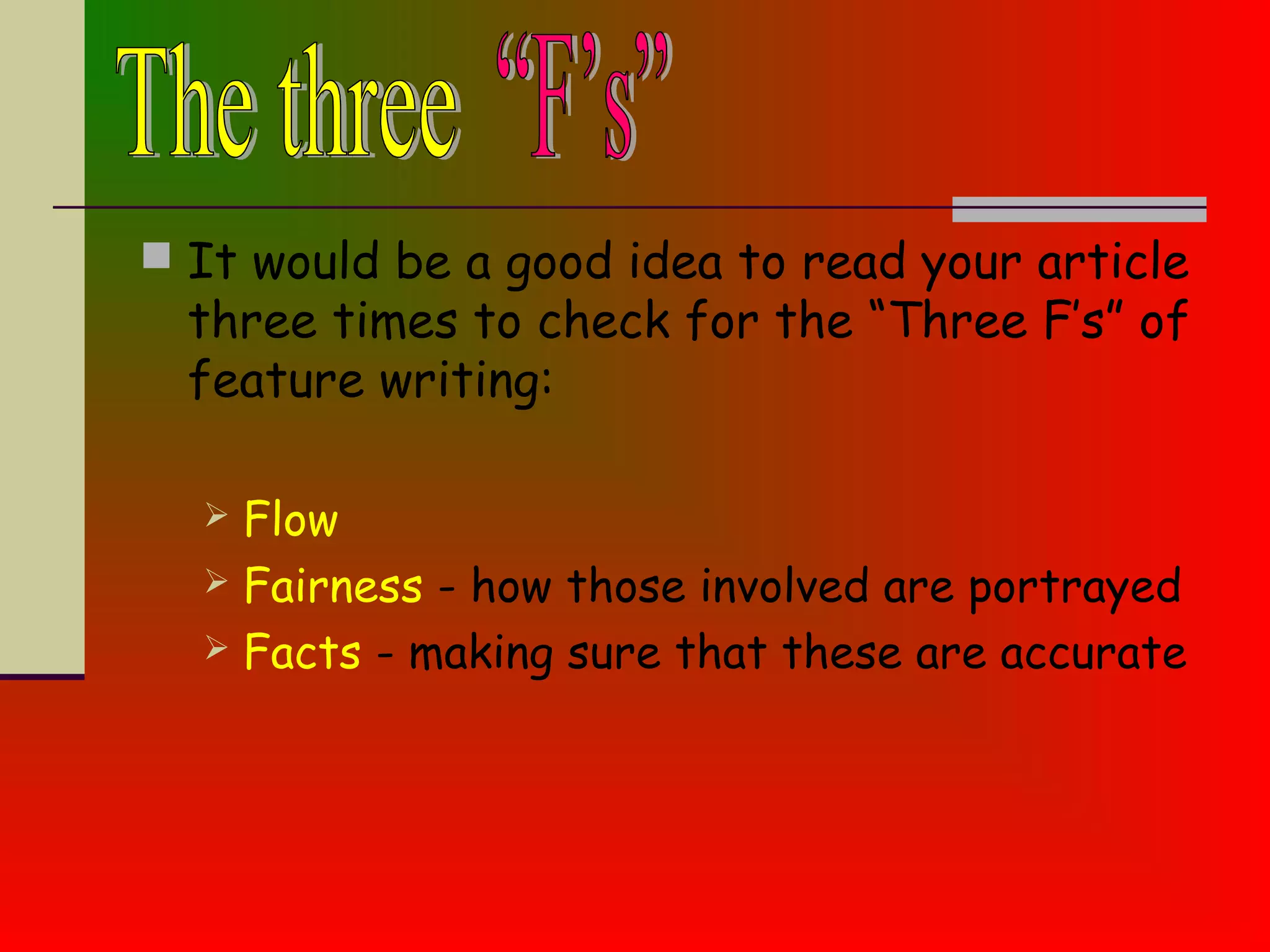  It would be a good idea to read your article
three times to check for the “Three F’s” of
feature writing:
 Flow
 Fairness - how those involved are portrayed
 Facts - making sure that these are accurate
 