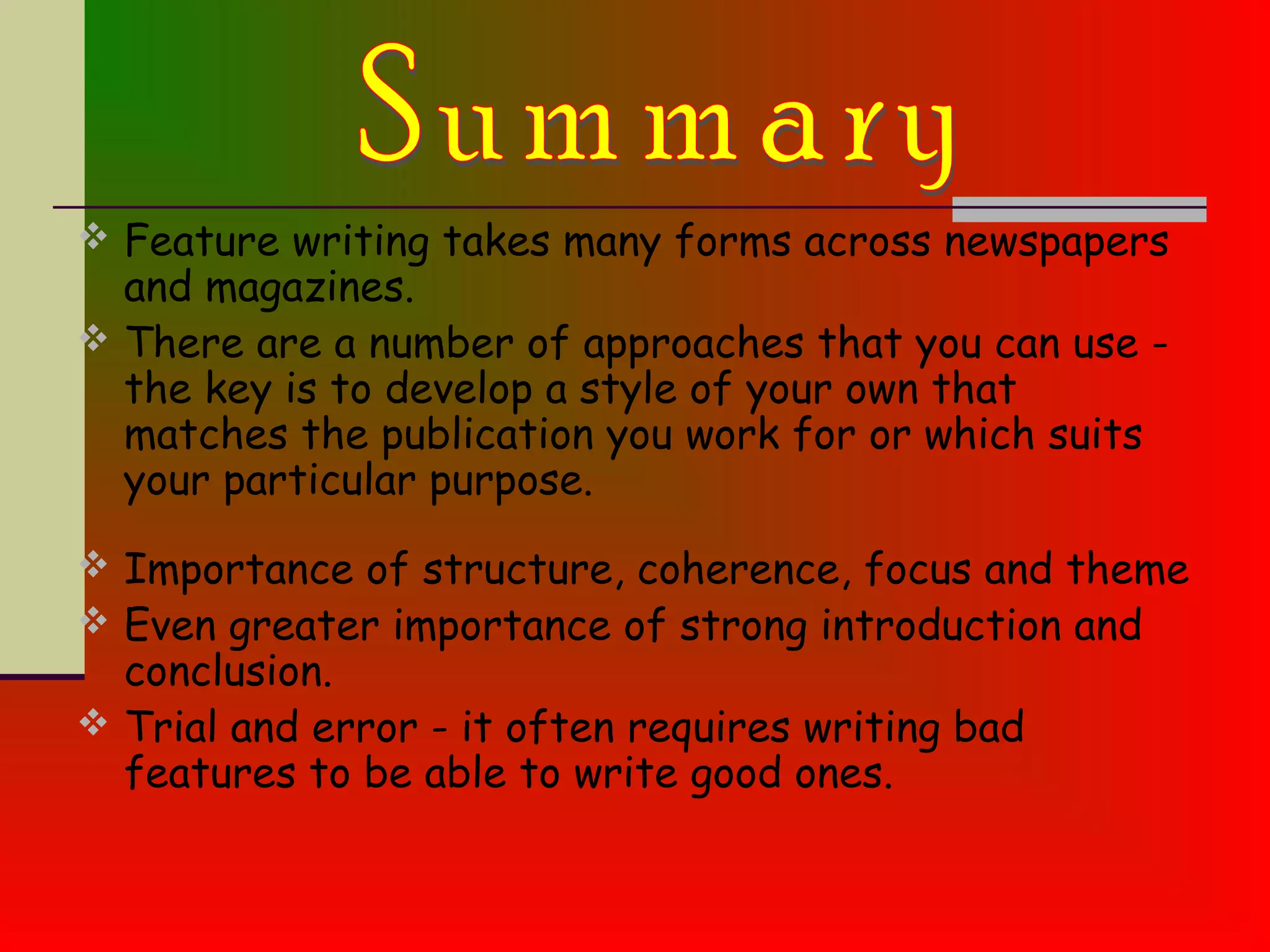  Feature writing takes many forms across newspapers
and magazines.
 There are a number of approaches that you can use -
the key is to develop a style of your own that
matches the publication you work for or which suits
your particular purpose.
 Importance of structure, coherence, focus and theme
 Even greater importance of strong introduction and
conclusion.
 Trial and error - it often requires writing bad
features to be able to write good ones.
 