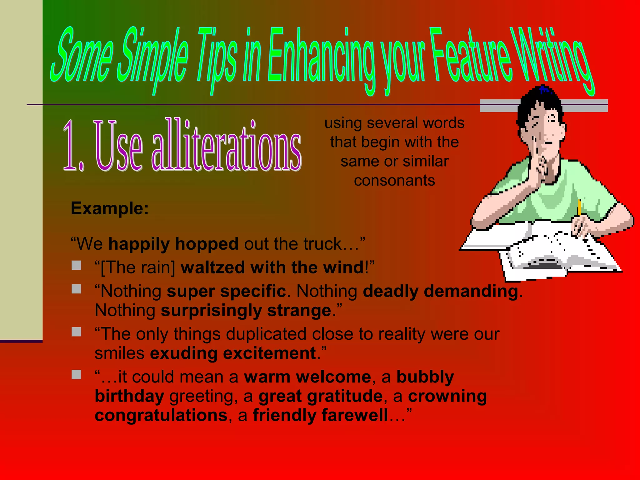 Example:
“We happily hopped out the truck…”
 “[The rain] waltzed with the wind!”
 “Nothing super specific. Nothing deadly demanding.
Nothing surprisingly strange.”
 “The only things duplicated close to reality were our
smiles exuding excitement.”
 “…it could mean a warm welcome, a bubbly
birthday greeting, a great gratitude, a crowning
congratulations, a friendly farewell…”
using several words
that begin with the
same or similar
consonants
 