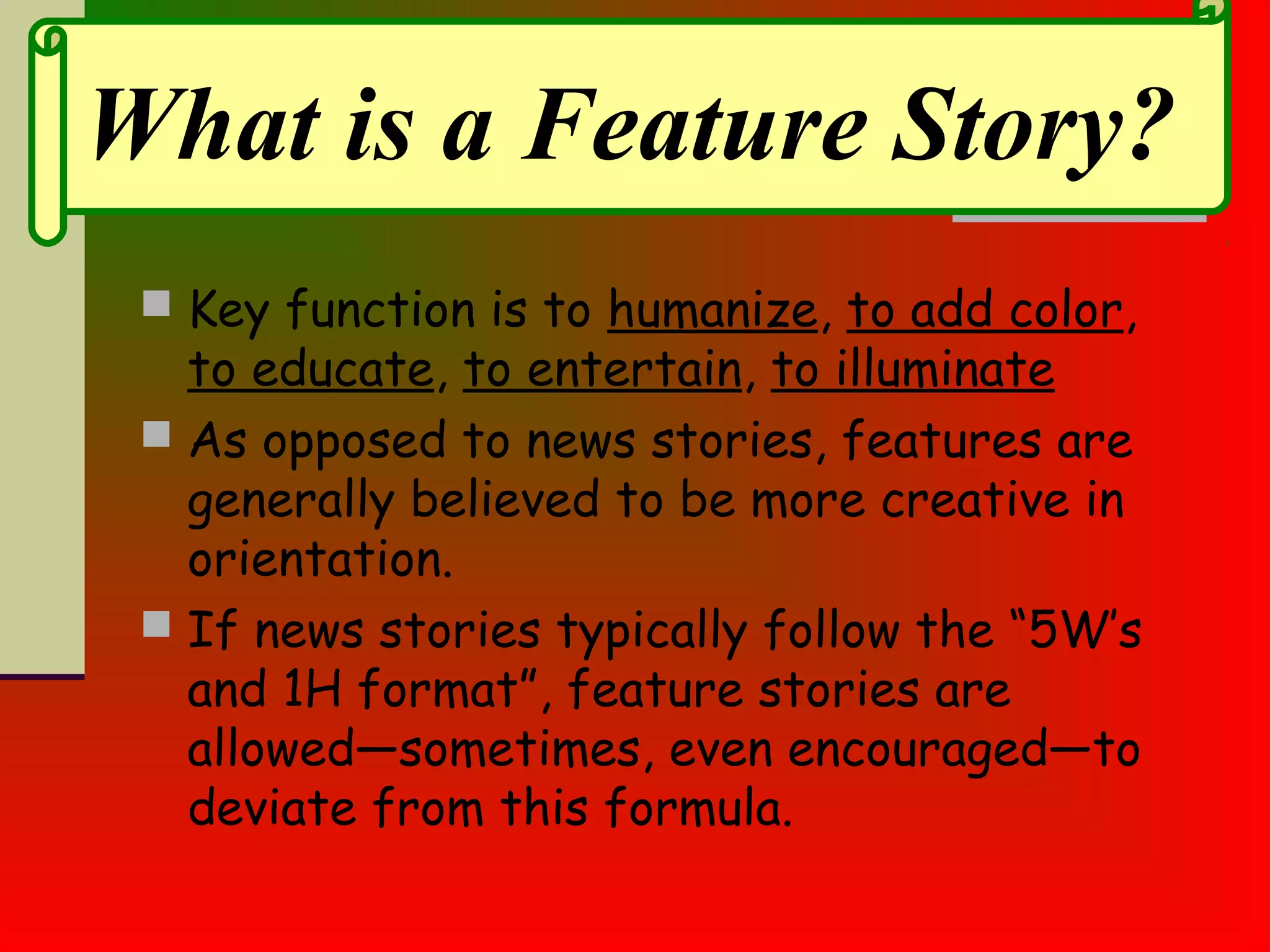  Key function is to humanize, to add color,
to educate, to entertain, to illuminate
 As opposed to news stories, features are
generally believed to be more creative in
orientation.
 If news stories typically follow the “5W’s
and 1H format”, feature stories are
allowed—sometimes, even encouraged—to
deviate from this formula.
What is a Feature Story?
 