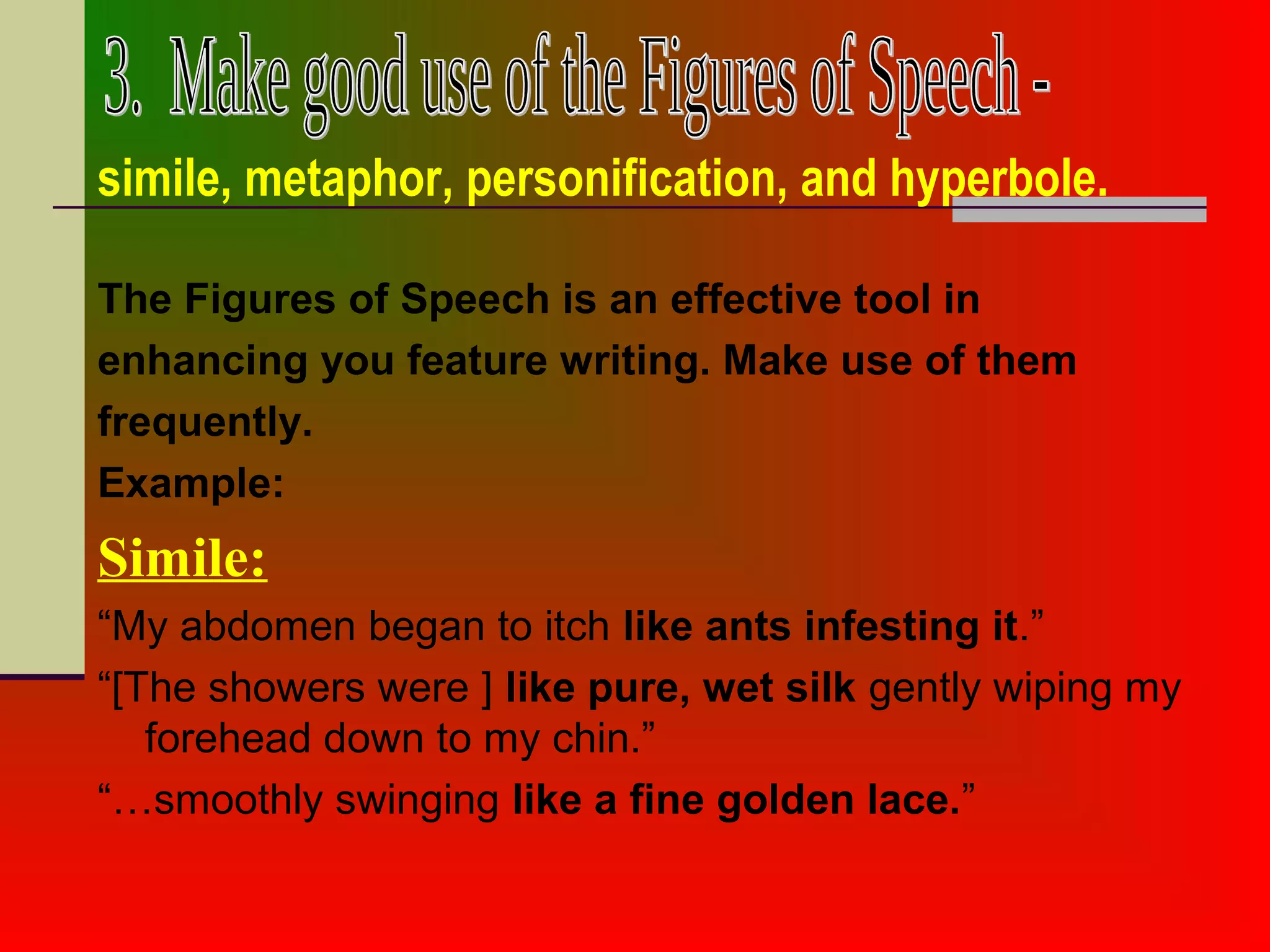 The Figures of Speech is an effective tool in
enhancing you feature writing. Make use of them
frequently.
Example:
Simile:
“My abdomen began to itch like ants infesting it.”
“[The showers were ] like pure, wet silk gently wiping my
forehead down to my chin.”
“…smoothly swinging like a fine golden lace.”
simile, metaphor, personification, and hyperbole.
 