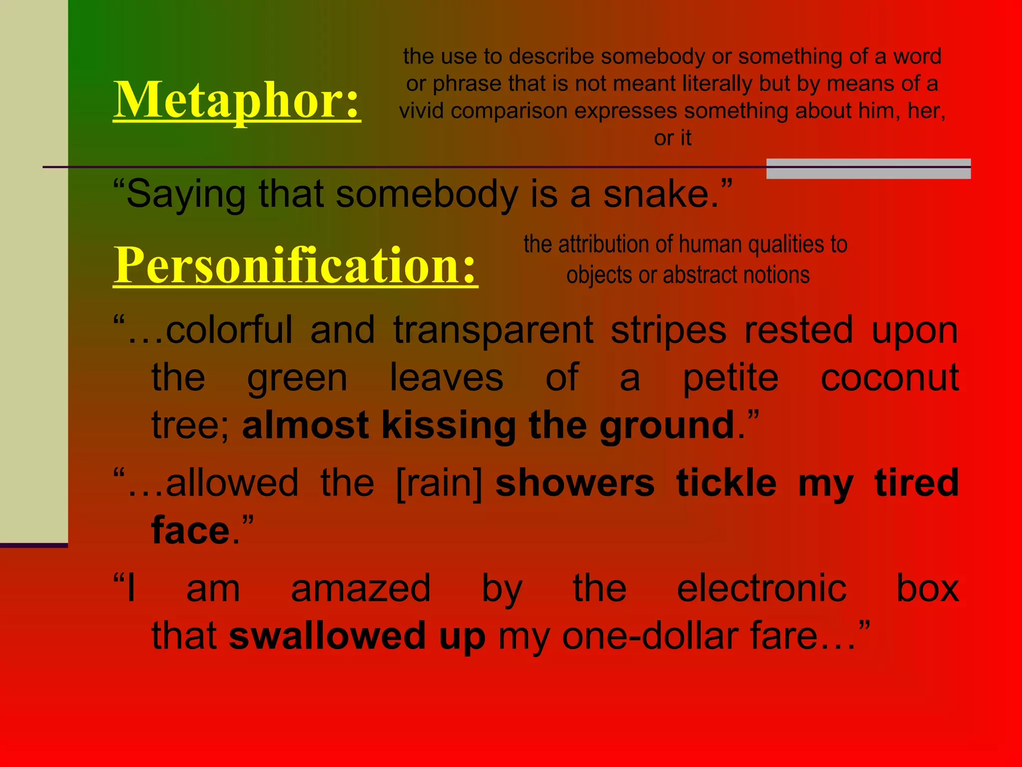 “Saying that somebody is a snake.”
Personification:
“…colorful and transparent stripes rested upon
the green leaves of a petite coconut
tree; almost kissing the ground.”
“…allowed the [rain] showers tickle my tired
face.”
“I am amazed by the electronic box
that swallowed up my one-dollar fare…”
Metaphor:
the use to describe somebody or something of a word
or phrase that is not meant literally but by means of a
vivid comparison expresses something about him, her,
or it
the attribution of human qualities to
objects or abstract notions
 