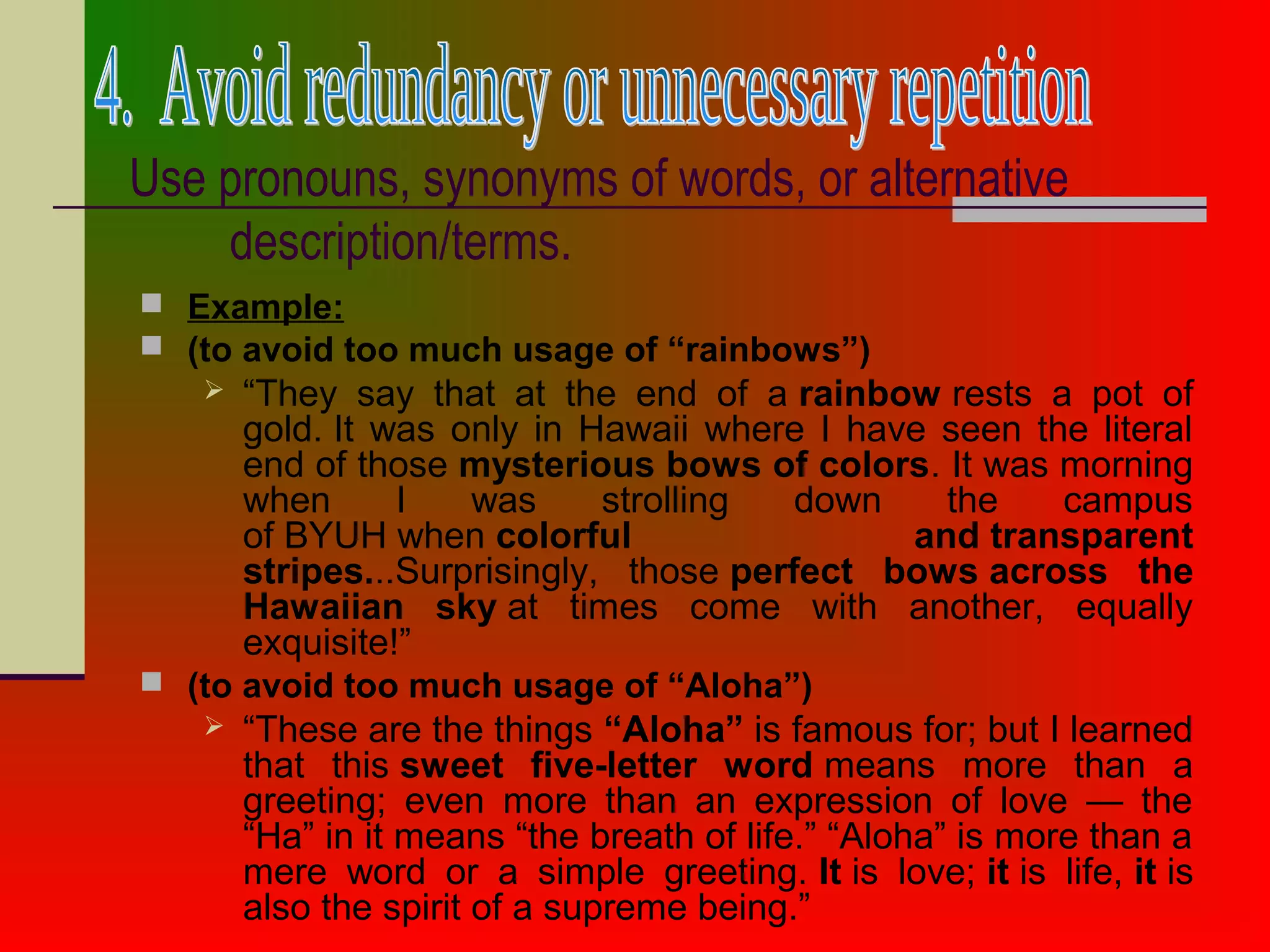 Use pronouns, synonyms of words, or alternative
description/terms.
 Example:
 (to avoid too much usage of “rainbows”)
 “They say that at the end of a rainbow rests a pot of
gold. It was only in Hawaii where I have seen the literal
end of those mysterious bows of colors. It was morning
when I was strolling down the campus
of BYUH when colorful and transparent
stripes...Surprisingly, those perfect bows across the
Hawaiian sky at times come with another, equally
exquisite!”
 (to avoid too much usage of “Aloha”)
 “These are the things “Aloha” is famous for; but I learned
that this sweet five-letter word means more than a
greeting; even more than an expression of love — the
“Ha” in it means “the breath of life.” “Aloha” is more than a
mere word or a simple greeting. It is love; it is life, it is
also the spirit of a supreme being.”
 