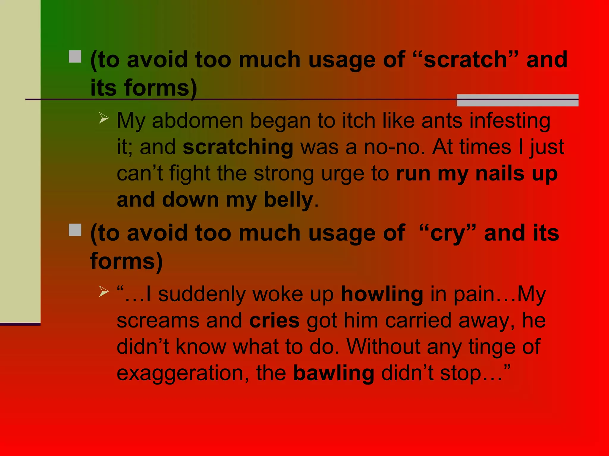  (to avoid too much usage of “scratch” and
its forms)
 My abdomen began to itch like ants infesting
it; and scratching was a no-no. At times I just
can’t fight the strong urge to run my nails up
and down my belly.
 (to avoid too much usage of “cry” and its
forms)
 “…I suddenly woke up howling in pain…My
screams and cries got him carried away, he
didn’t know what to do. Without any tinge of
exaggeration, the bawling didn’t stop…”
 