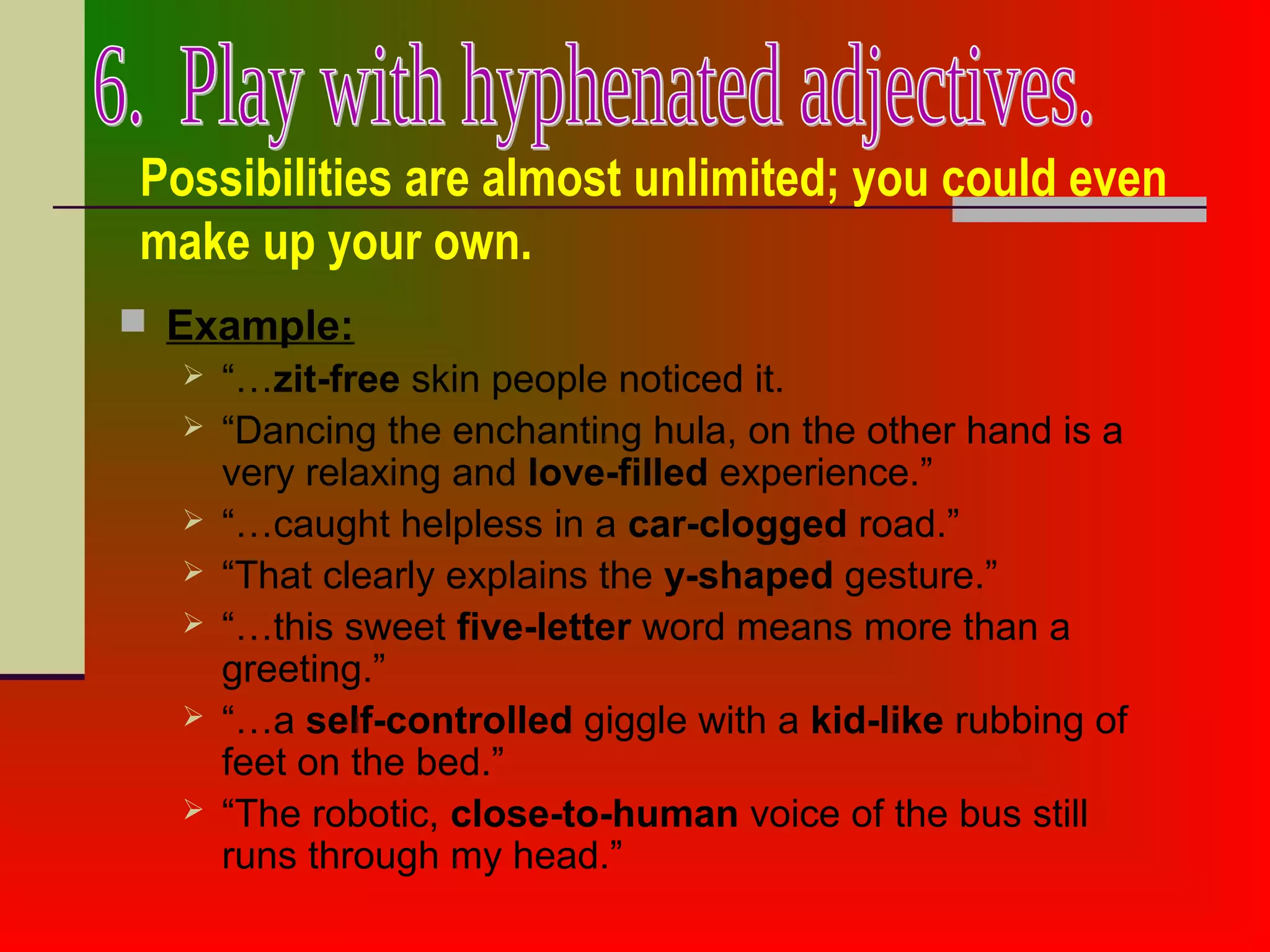 Possibilities are almost unlimited; you could even
make up your own.
 Example:
 “…zit-free skin people noticed it.
 “Dancing the enchanting hula, on the other hand is a
very relaxing and love-filled experience.”
 “…caught helpless in a car-clogged road.”
 “That clearly explains the y-shaped gesture.”
 “…this sweet five-letter word means more than a
greeting.”
 “…a self-controlled giggle with a kid-like rubbing of
feet on the bed.”
 “The robotic, close-to-human voice of the bus still
runs through my head.”
 