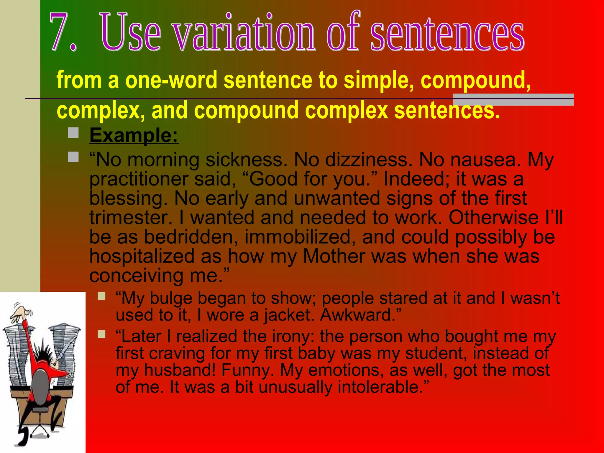 from a one-word sentence to simple, compound,
complex, and compound complex sentences.
 Example:
 “No morning sickness. No dizziness. No nausea. My
practitioner said, “Good for you.” Indeed; it was a
blessing. No early and unwanted signs of the first
trimester. I wanted and needed to work. Otherwise I’ll
be as bedridden, immobilized, and could possibly be
hospitalized as how my Mother was when she was
conceiving me.”
 “My bulge began to show; people stared at it and I wasn’t
used to it, I wore a jacket. Awkward.”
 “Later I realized the irony: the person who bought me my
first craving for my first baby was my student, instead of
my husband! Funny. My emotions, as well, got the most
of me. It was a bit unusually intolerable.”
 