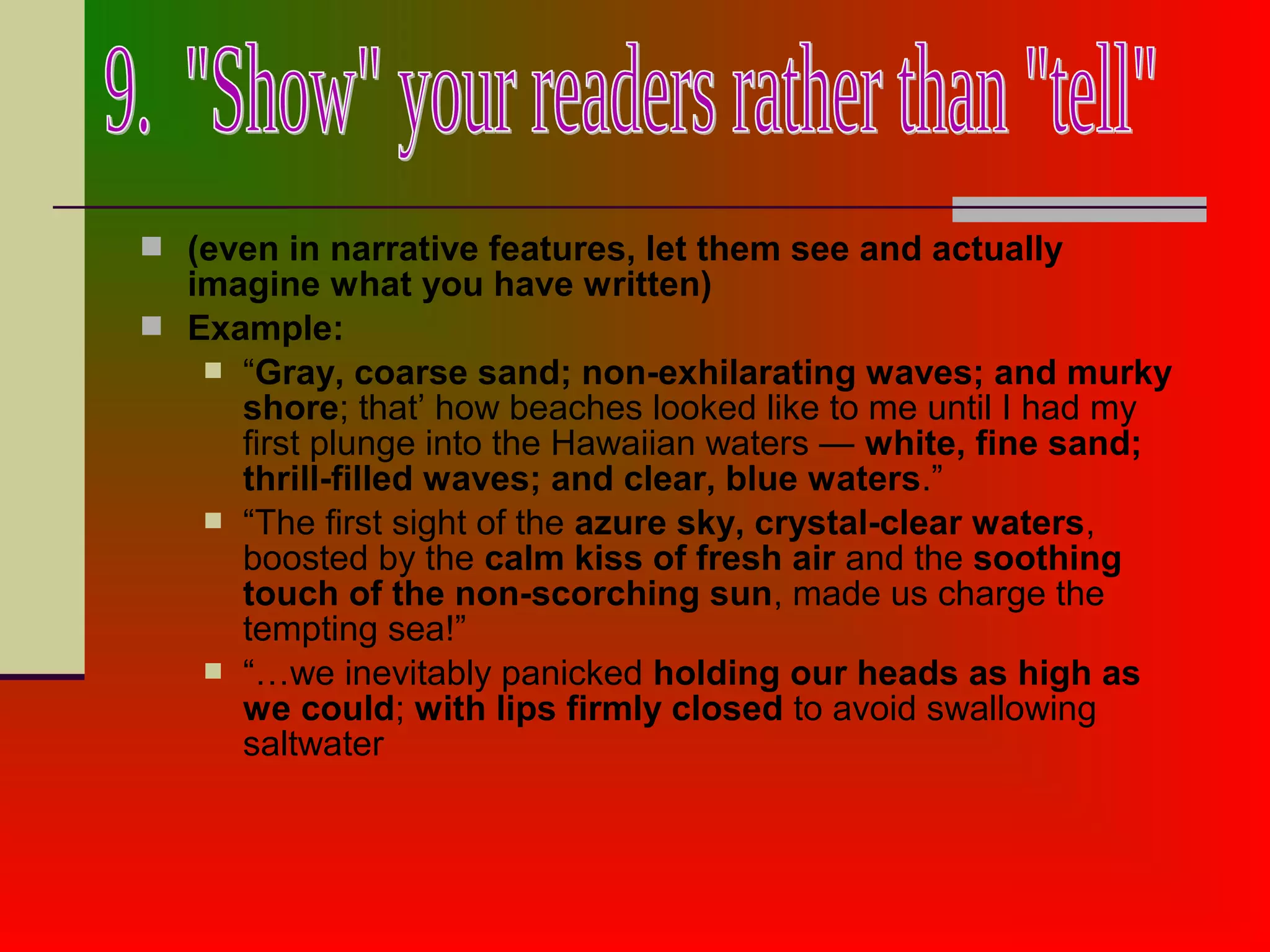  (even in narrative features, let them see and actually
imagine what you have written)
 Example:
 “Gray, coarse sand; non-exhilarating waves; and murky
shore; that’ how beaches looked like to me until I had my
first plunge into the Hawaiian waters — white, fine sand;
thrill-filled waves; and clear, blue waters.”
 “The first sight of the azure sky, crystal-clear waters,
boosted by the calm kiss of fresh air and the soothing
touch of the non-scorching sun, made us charge the
tempting sea!”
 “…we inevitably panicked holding our heads as high as
we could; with lips firmly closed to avoid swallowing
saltwater
 
