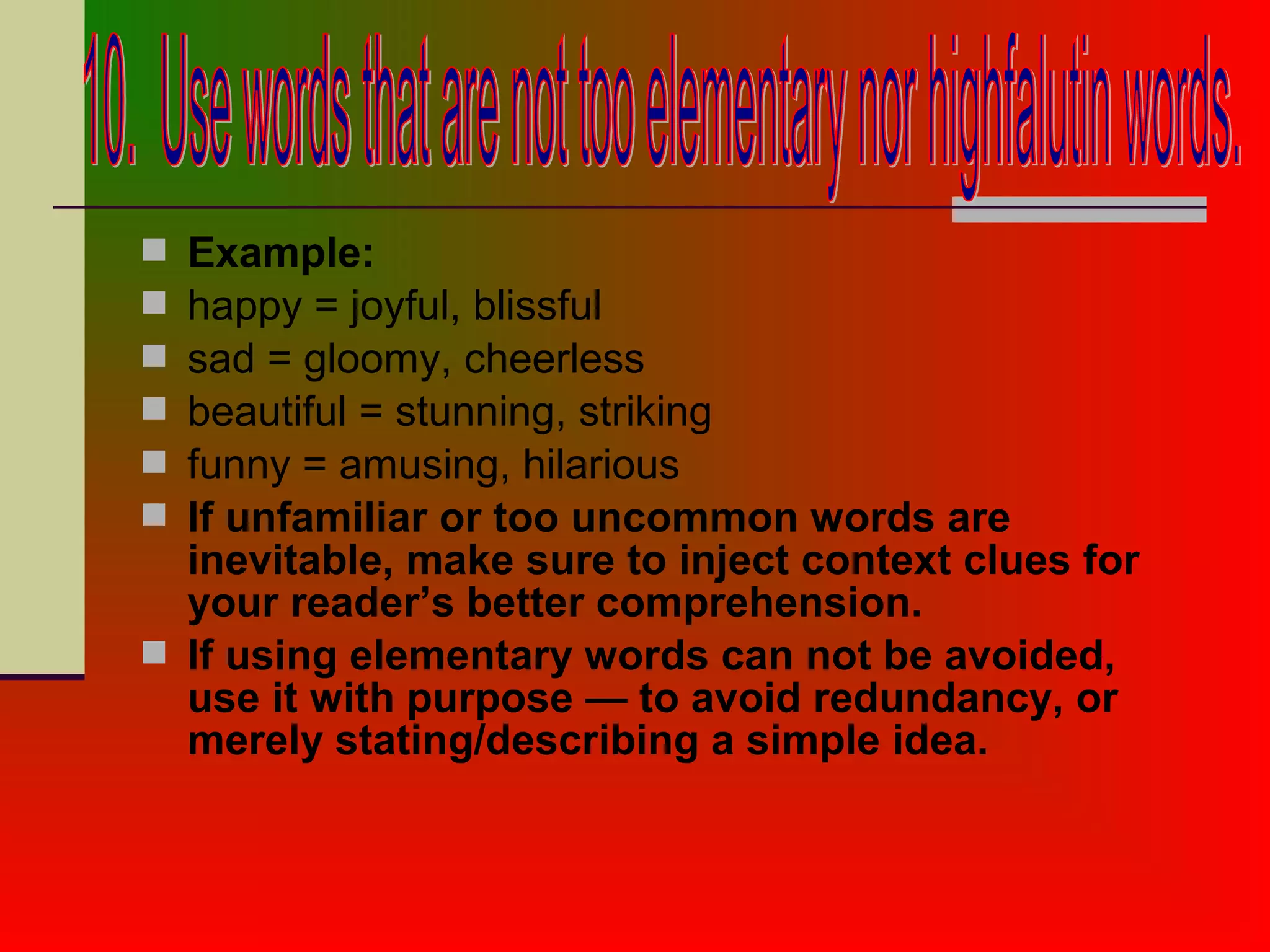 Example:
 happy = joyful, blissful
 sad = gloomy, cheerless
 beautiful = stunning, striking
 funny = amusing, hilarious
 If unfamiliar or too uncommon words are
inevitable, make sure to inject context clues for
your reader’s better comprehension.
 If using elementary words can not be avoided,
use it with purpose — to avoid redundancy, or
merely stating/describing a simple idea.
 
