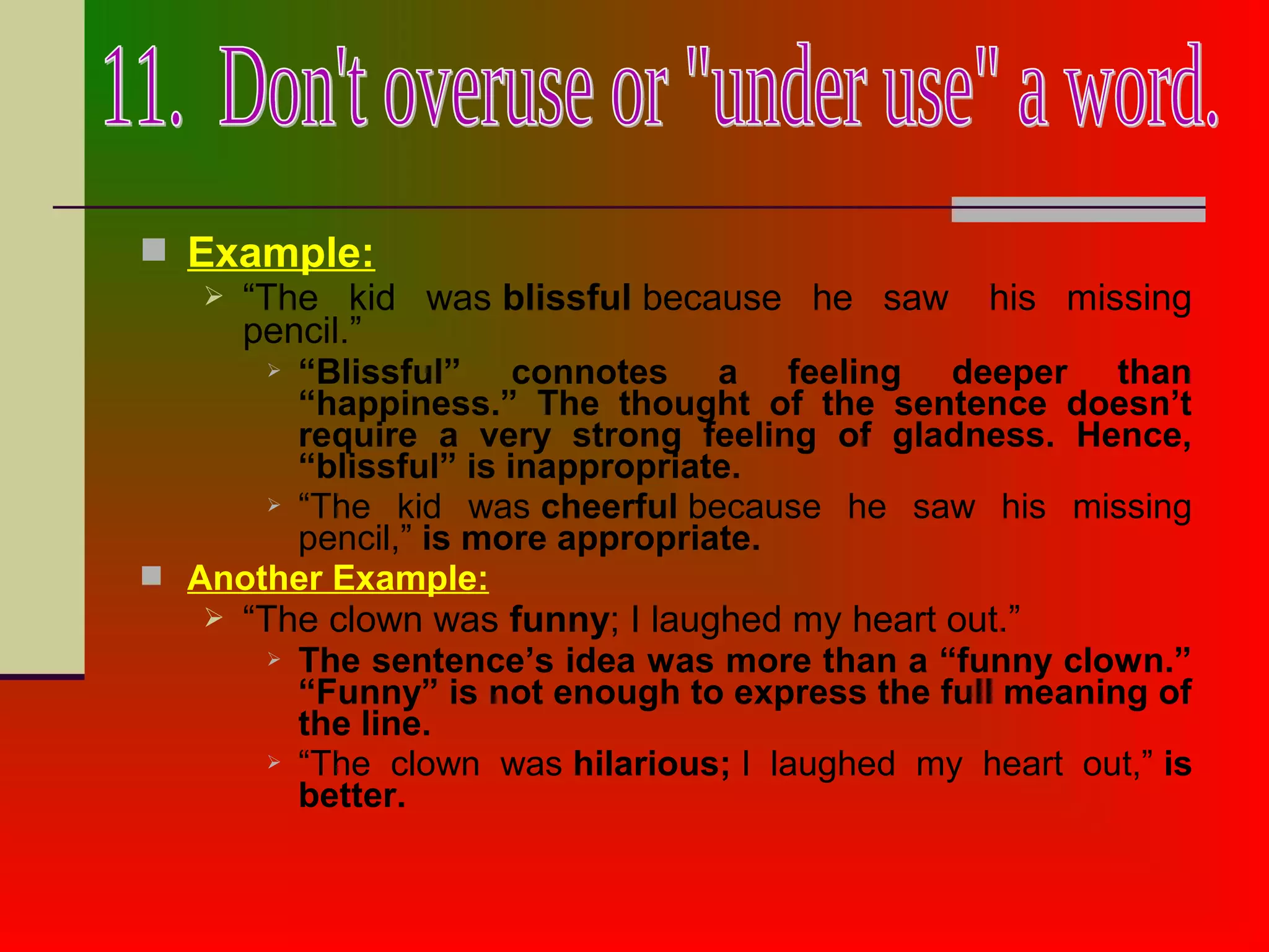  Example:
 “The kid was blissful because he saw his missing
pencil.”
 “Blissful” connotes a feeling deeper than
“happiness.” The thought of the sentence doesn’t
require a very strong feeling of gladness. Hence,
“blissful” is inappropriate.
 “The kid was cheerful because he saw his missing
pencil,” is more appropriate.
 Another Example:
 “The clown was funny; I laughed my heart out.”
 The sentence’s idea was more than a “funny clown.”
“Funny” is not enough to express the full meaning of
the line.
 “The clown was hilarious; I laughed my heart out,” is
better.
 