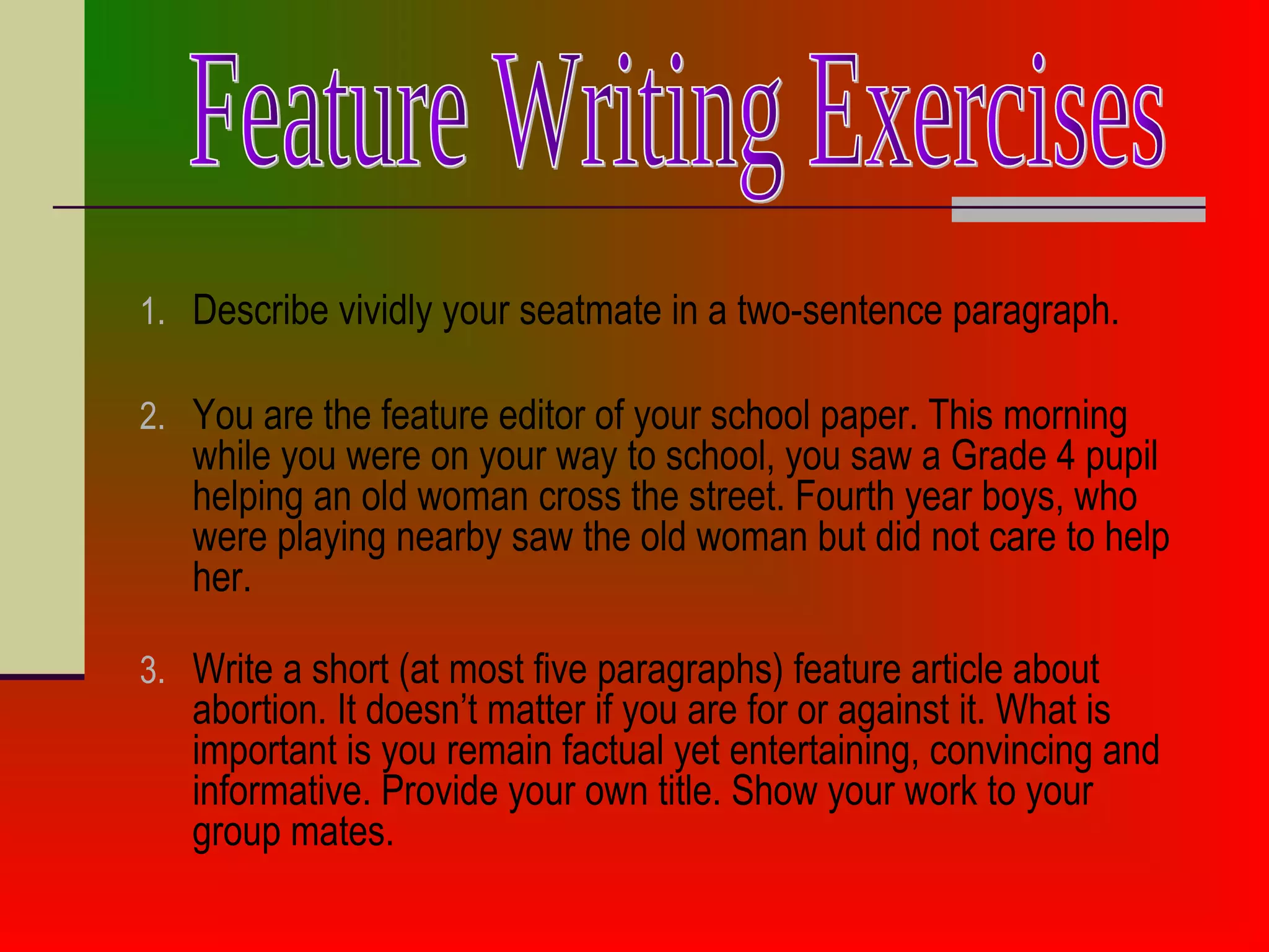 1. Describe vividly your seatmate in a two-sentence paragraph.
2. You are the feature editor of your school paper. This morning
while you were on your way to school, you saw a Grade 4 pupil
helping an old woman cross the street. Fourth year boys, who
were playing nearby saw the old woman but did not care to help
her.
3. Write a short (at most five paragraphs) feature article about
abortion. It doesn’t matter if you are for or against it. What is
important is you remain factual yet entertaining, convincing and
informative. Provide your own title. Show your work to your
group mates.
 