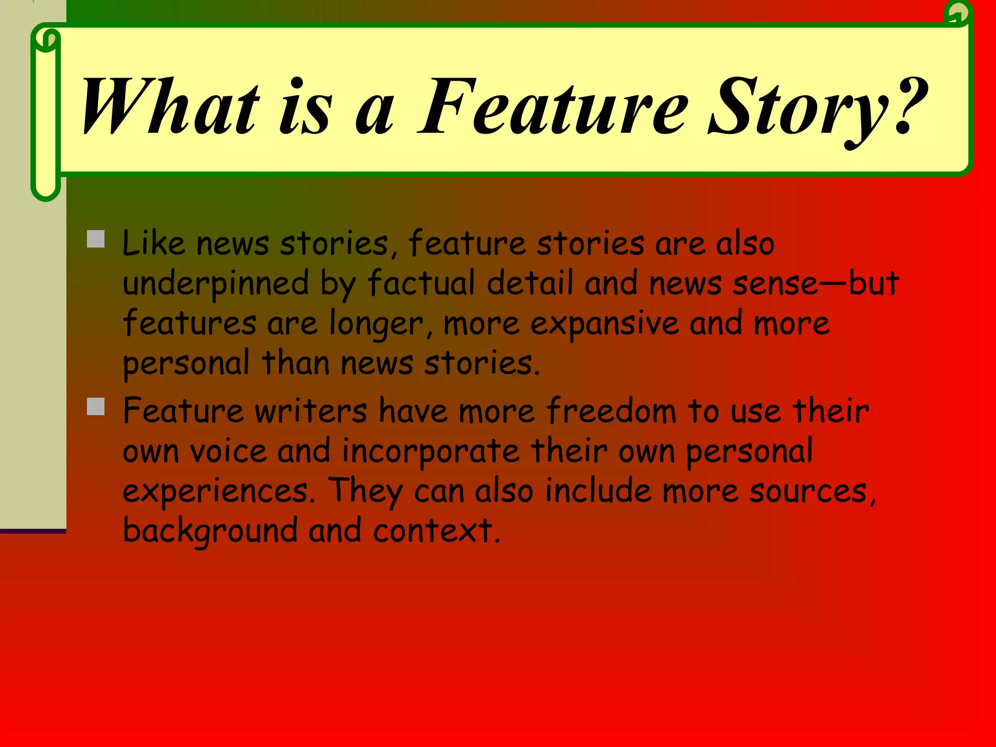  Like news stories, feature stories are also
underpinned by factual detail and news sense—but
features are longer, more expansive and more
personal than news stories.
 Feature writers have more freedom to use their
own voice and incorporate their own personal
experiences. They can also include more sources,
background and context.
What is a Feature Story?
 