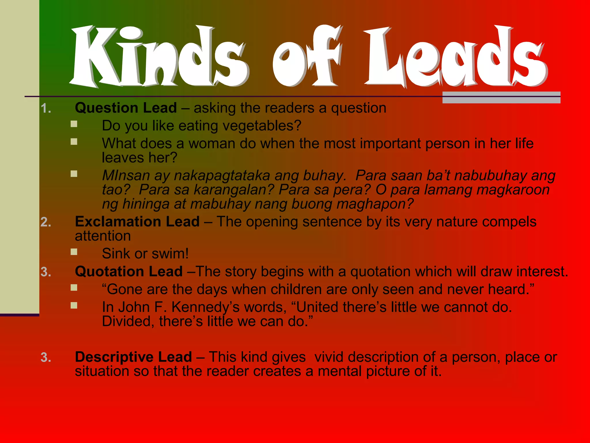 1. Question Lead – asking the readers a question
 Do you like eating vegetables?
 What does a woman do when the most important person in her life
leaves her?
 MInsan ay nakapagtataka ang buhay. Para saan ba’t nabubuhay ang
tao? Para sa karangalan? Para sa pera? O para lamang magkaroon
ng hininga at mabuhay nang buong maghapon?
2. Exclamation Lead – The opening sentence by its very nature compels
attention
 Sink or swim!
3. Quotation Lead –The story begins with a quotation which will draw interest.
 “Gone are the days when children are only seen and never heard.”
 In John F. Kennedy’s words, “United there’s little we cannot do.
Divided, there’s little we can do.”
3. Descriptive Lead – This kind gives vivid description of a person, place or
situation so that the reader creates a mental picture of it.
 