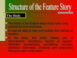  The body of the feature story must have unity,
coherence and emphasis.
 It must be able to hold and sustain the interest of
readers.
 In the body, the writer makes use of
descriptions, narrations, figures of speech,
idiomatic expressions, quotations, surveys,
statistics, interviews, incidents and anecdotes
that give color to the story.
The Body
 