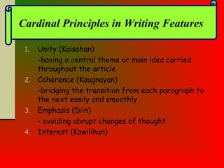 1. Unity (Kaisahan)
-having a central theme or main idea carried
throughout the article
2. Coherence (Kaugnayan)
-bridging the transition from each paragraph to
the next easily and smoothly
3. Emphasis (Diin)
- avoiding abrupt changes of thought
4. Interest (Kawilihan)
Cardinal Principles in Writing Features
 