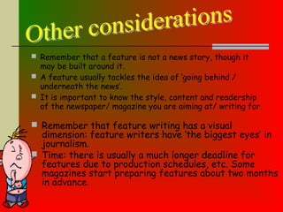  Remember that a feature is not a news story, though it
may be built around it.
 A feature usually tackles the idea of ‘going behind /
underneath the news’.
 It is important to know the style, content and readership
of the newspaper/ magazine you are aiming at/ writing for.
 Remember that feature writing has a visual
dimension: feature writers have ‘the biggest eyes’ in
journalism.
 Time: there is usually a much longer deadline for
features due to production schedules, etc. Some
magazines start preparing features about two months
in advance.
 
