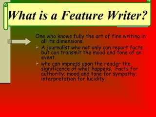 One who knows fully the art of fine writing in
all its dimensions.
 A journalist who not only can report facts,
but can transmit the mood and tone of an
event.
 who can impress upon the reader the
significance of what happens. Facts for
authority; mood and tone for sympathy;
interpretation for lucidity.
What is a Feature Writer?
 