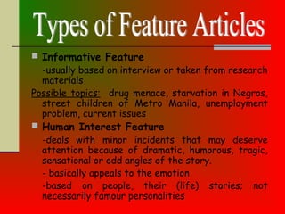  Informative Feature
-usually based on interview or taken from research
materials
Possible topics: drug menace, starvation in Negros,
street children of Metro Manila, unemployment
problem, current issues
 Human Interest Feature
-deals with minor incidents that may deserve
attention because of dramatic, humorous, tragic,
sensational or odd angles of the story.
- basically appeals to the emotion
-based on people, their (life) stories; not
necessarily famour personalities
 