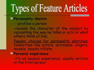  Personality Sketch
- -profiles a person
-reveals the character of the subject by
recounting the way he talks or acts or what
others think of him.
Popular choices for personality sketches:
Celebrities like actors, actresses, singers,
models, beauty titlists
 Personal experience
-it’s an unusual experience, usually written
in the first person.
 