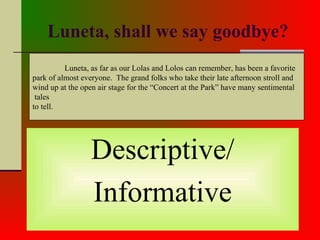 Luneta, shall we say goodbye?
Descriptive/
Informative
Luneta, as far as our Lolas and Lolos can remember, has been a favorite
park of almost everyone. The grand folks who take their late afternoon stroll and
wind up at the open air stage for the “Concert at the Park” have many sentimental
tales
to tell.
 