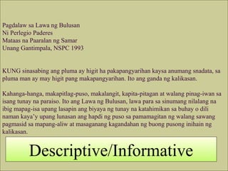 Pagdalaw sa Lawa ng Bulusan
Ni Perlegio Paderes
Mataas na Paaralan ng Samar
Unang Gantimpala, NSPC 1993
KUNG sinasabing ang pluma ay higit ha pakapangyarihan kaysa anumang snadata, sa
pluma man ay may higit pang makapangyarihan. Ito ang ganda ng kalikasan.
Kahanga-hanga, makapitlag-puso, makalangit, kapita-pitagan at walang pinag-iwan sa
isang tunay na paraiso. Ito ang Lawa ng Bulusan, lawa para sa sinumang nilalang na
ibig mapag-isa upang lasapin ang biyaya ng tunay na katahimikan sa buhay o dili
naman kaya’y upang lunasan ang hapdi ng puso sa pamamagitan ng walang sawang
pagmasid sa mapang-aliw at masaganang kagandahan ng buong pusong inihain ng
kalikasan.
Descriptive/Informative
 