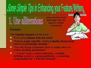 Example:
“We happily hopped out the truck…”
 “[The rain] waltzed with the wind!”
 “Nothing super specific. Nothing deadly demanding.
Nothing surprisingly strange.”
 “The only things duplicated close to reality were our
smiles exuding excitement.”
 “…it could mean a warm welcome, a bubbly
birthday greeting, a great gratitude, a crowning
congratulations, a friendly farewell…”
using several words
that begin with the
same or similar
consonants
 