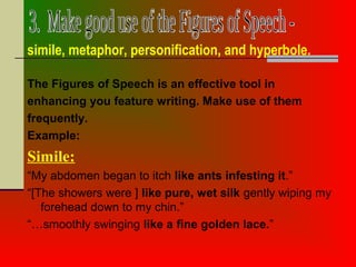 The Figures of Speech is an effective tool in
enhancing you feature writing. Make use of them
frequently.
Example:
Simile:
“My abdomen began to itch like ants infesting it.”
“[The showers were ] like pure, wet silk gently wiping my
forehead down to my chin.”
“…smoothly swinging like a fine golden lace.”
simile, metaphor, personification, and hyperbole.
 