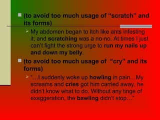  (to avoid too much usage of “scratch” and
its forms)
 My abdomen began to itch like ants infesting
it; and scratching was a no-no. At times I just
can’t fight the strong urge to run my nails up
and down my belly.
 (to avoid too much usage of “cry” and its
forms)
 “…I suddenly woke up howling in pain…My
screams and cries got him carried away, he
didn’t know what to do. Without any tinge of
exaggeration, the bawling didn’t stop…”
 