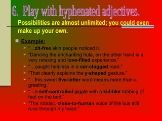 Possibilities are almost unlimited; you could even
make up your own.
 Example:
 “…zit-free skin people noticed it.
 “Dancing the enchanting hula, on the other hand is a
very relaxing and love-filled experience.”
 “…caught helpless in a car-clogged road.”
 “That clearly explains the y-shaped gesture.”
 “…this sweet five-letter word means more than a
greeting.”
 “…a self-controlled giggle with a kid-like rubbing of
feet on the bed.”
 “The robotic, close-to-human voice of the bus still
runs through my head.”
 