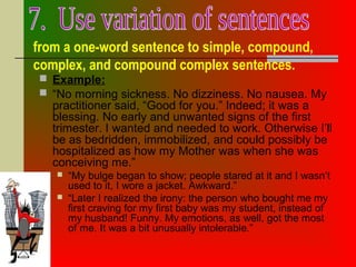 from a one-word sentence to simple, compound,
complex, and compound complex sentences.
 Example:
 “No morning sickness. No dizziness. No nausea. My
practitioner said, “Good for you.” Indeed; it was a
blessing. No early and unwanted signs of the first
trimester. I wanted and needed to work. Otherwise I’ll
be as bedridden, immobilized, and could possibly be
hospitalized as how my Mother was when she was
conceiving me.”
 “My bulge began to show; people stared at it and I wasn’t
used to it, I wore a jacket. Awkward.”
 “Later I realized the irony: the person who bought me my
first craving for my first baby was my student, instead of
my husband! Funny. My emotions, as well, got the most
of me. It was a bit unusually intolerable.”
 