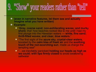  (even in narrative features, let them see and actually
imagine what you have written)
 Example:
 “Gray, coarse sand; non-exhilarating waves; and murky
shore; that’ how beaches looked like to me until I had my
first plunge into the Hawaiian waters — white, fine sand;
thrill-filled waves; and clear, blue waters.”
 “The first sight of the azure sky, crystal-clear waters,
boosted by the calm kiss of fresh air and the soothing
touch of the non-scorching sun, made us charge the
tempting sea!”
 “…we inevitably panicked holding our heads as high as
we could; with lips firmly closed to avoid swallowing
saltwater
 