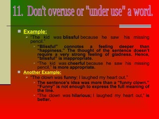  Example:
 “The kid was blissful because he saw his missing
pencil.”
 “Blissful” connotes a feeling deeper than
“happiness.” The thought of the sentence doesn’t
require a very strong feeling of gladness. Hence,
“blissful” is inappropriate.
 “The kid was cheerful because he saw his missing
pencil,” is more appropriate.
 Another Example:
 “The clown was funny; I laughed my heart out.”
 The sentence’s idea was more than a “funny clown.”
“Funny” is not enough to express the full meaning of
the line.
 “The clown was hilarious; I laughed my heart out,” is
better.
 
